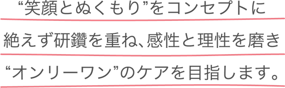 “笑顔とぬくもり”をコンセプトに絶えず研鑽を重ね、感性と理性を磨き”オンリーワン”のケアを目指します。